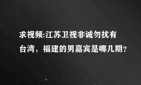 求视频:江苏卫视非诚勿扰有台湾，福建的男嘉宾是哪几期？